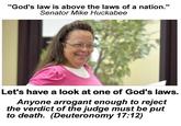 "God's law is above the laws of a nation." Senator Mike Huckabee Let's have a look at one of God's laws. Anyone arrogant enough to reject the verdict of the judge must be put to death. (Deuteronomy 17:12)