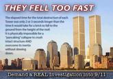 They Fell Too Fast THEY FELL TOO FAST The elapsed time for the total destruction of each Tower was only 2 or 3 seconds longer than the time it would take for a brick to fall to the ground from the height of the roof. It is physically impossible for a "pancaking" collapse to crush intact structure AND overcome its inertia without slowing down. Demand a REAL Investigation into 9/1l