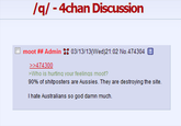 /q/- 4chan Discussion □ moot ## Admin :: 03/13/13(Wed)21:02 No 474304 >474 >Who is hurting your feelings moot? 90% of shitposters are Aussies. They are destroying the site. I hate Australians so god damn much.