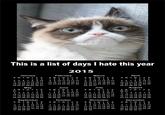 This is a list of days I hate this year 2015 January February March April 123 1 23 4 567 1 2 345 6 7 4 5678 9 10 11 12 13 14 15 16 17 18 19 20 21 22 23 24 25 26 27 28 29 30 31 8 9 10 11 12 13 14 15 16 17 18 19 20 21 22 23 24 25 26 27 28 8 9 10 11 12 13 14567 8 9 10 11 15 16 17 18 19 20 21 12 13 14 15 16 17 18 22 23 24 25 26 27 28 19 20 21 22 23 24 25 29 30 31 26 27 28 29 30 May June July August SMTWTFS S MTWTFS SMTWTFS S MTWTFS 1 2 3 4 5 6 1 2 3 4 30 31 3 4 5 6 789 10 11 12 13 14 15 16 17 18 19 20 21 22 23 24 25 26 27 28 29 30 7 8 9 10 11 12 13 14 15 16 17 18 19 20 21 22 23 24 25 26 27 28 29 30 5678 9 1011 12 13 14 15 16 17 18 19 20 21 22 23 24 25 26 27 28 29 30 31 2345 678 9 10 11 12 13 14 15 16 17 18 19 20 21 22 23 24 25 26 27 28 29 September October November December SMTWTFS SMTWTFSSMTW TFS SMTW TFS 1 2 3 1 2 3 4 5 6 7 1 234 5 6789 10 11 12 13 14 15 16 17 18 19 20 21 22 23 24 25 26 27 28 29 30 45 6 7 8 9 10 11 12 13 14 15 16 17 18 19 20 21 22 23 24 25 26 27 28 29 30 31 8 9 10 11 12 13 14 15 16 17 18 19 20 21 22 23 24 25 26 27 28 29 30 67 8 9 10 11 12 13 14 15 16 17 18 19 20 21 22 23 24 25 26 27 28 29 30 31