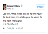President Obama POTUS Follow Cool clock, Ahmed. Want to bring it to the White House? We should inspire more kids like you to like science. Its what makes America great. 12:58 PM-16 Sep 2015 わ 다 139,536 ★123,057 United States of America Germany Aston Villa F.C. text font product