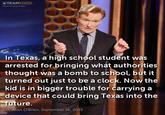 TEAMCOCO eamcoco.com In Texas, a high school student wa:s arrested for bringing what authorities thought was a bomb to school, but it turned out just to be a clock. Now the kid is in bigger trouble for carrying a device that could bring Texas into the future. Conan O'Brien, September 16, 2015 Conan O'Brien Ahmed Mohamed clock incident photo caption motivational speaker suit