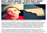 BOY WHO MADE "POPTART GUN" INVITED TO THE WHITE HOUSE This brave young boy was suspended over a modern art piece 9-year-old Josh Welch, who was wrongfully suspended from school after creating a brave modern art piece out of a poptart that school officials foolishly mistook for a deadly assault weapon, has been invited to the White House by President Barack Obama after the launching of a successful social media campaign with the hashtag thJosh, which gained rapid support in recent weeks. The young boy's parents are thrilled that he will have a chance to show President Obama his art piece in person, and hope it will inspire other children to pursue modem art in a world that is unfairly paranoid about school shootings committed by young white boys. Ahmed Mohamed clock incident text forehead