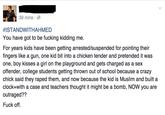 39 mins #ISTANDWITHAHMED You have got to be fucking kidding me. For years kids have been getting arrested/suspended for pointing their fingers like a gun, one kid bit into a chicken tender and pretended it was one, boy kisses a girl on the playground and gets charged as a se:x offender, college students getting thrown out of school because a crazy chick said they raped them, and now because the kid is Muslim and built a clock+with a case and teachers thought it might be a bomb, NOW you are outraged?? Fuck off. Ahmed Mohamed clock incident Paris text font line