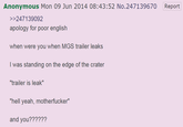 Anonymous Mon 09 Jun 2014 08:43:52 No.247139670 Report >>247139092 apology for poor english when were you when MGS trailer leaks I was standing on the edge of the crater "trailer is leak" "hell yeah, m-----------" and you??????