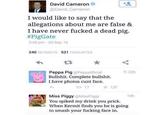 David Cameron @David Cameron I would like to say that the allegations about me are false & I have never f----- a dead pig. #PigGate 346 pm 20 Sep 15 240 RETWEETS 521 FAVOURITES Peppa Pig @PeppaOficial B-------. Complete b-------. I have photos c--- face. 22h 17 ★ 137 Miss Piggy @MissPiggy You spiked my drink you prick. When Kermit finds you he is going to smash your f------ face in. 14h