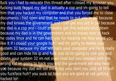 Pasta pic taken that day of the raging newfriend's computer with pasta text overlay f--- you i had to relocate this thread after i closed my browser you f------ suck f----- my dad is actually a cop and im going to tell him that you hacked my computer and that you forced me to close documents i had open and that he needs to put you in jail because my dad knows the government and i can get you put in jail because my dad is a cop and i could probably get this website shut down because my dad is in the government and he knows how to hack he codes linux and he can hack you for hacking me how would you like it if i closed your google huh? well im going to delete your system 32 because my dad will hack your computer and he is really good and can hide his ip and f--- you lol im going to troll you and delete your system 32 im not even mad but you messed with the wrong kid im going to hack you and the goverment will also hack yoa because my dad will tell them too why dont you click alt f4 huh you f------- huh? you suck lol hope you are good at not getting hacked lol!