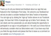 Peeple App launching in November [?l Yesterday at 8:03pme Thank you for all your interest and feedback about our app that was featured in the Washington Post today. We welcome your feedback but will only be able to consider feedback from Beta Testers in November You can sign up by clicking the "sign up" button above on our Facebook page. We have had 1000s of people sign up to Beta Test it already. We can clearly see how passionate you are about having the opportunity to participate in our app or not participate in it. We want you to know that we will seriously consider what our Beta testers want. If you have ways that you think the app should work please feel free to leave us a comment on our website www.forthepeeple.com.