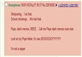 □ Anonymous 10/01/15(Thu)17:36:57 No.22816502 22228167022222817987 Shitposting... I do that. School shootings... We kek that. Pepe, dank memes, REEE... Call me Pepe dank memes reee man. Look at my Pepe folder, it's rare BOO0OOOYYYYYY I'm not a rapper
