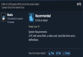 2,096 of 2,229 people (94%) found this review helpful 1 person found this review funny Mushu 102 products in account 10 reviews Recommended 5.5 hrs on record Posted: June 15 System Requirements: A PC with some RAM, a video card, hard disk drive and a defibrillator. Was this review helpful? d, Yes No Funny