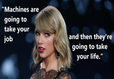 Machines are going to take your job, and then they'll take your life "Imgur":http://imgur.com/jt9EQ0D