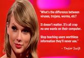 viruses, trojans, worms "What's the difference between viruses, trojans, worms, etci? It doesn't matter. It's all crap no one wants on their computer. Stop teaching users worthless information they'll never use." Taylor Swift