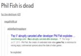 Phil Fish is dead fucchoidestrover-420 mega64official Fez II' abruptly canceled after developer Phil Fish explodes... www.theverge.com../fez-ii-abruptly-canceled-after-develope..' The Verge ▼ Jul 27, 2013 - Phil Fish, the creator of celebrated indie video game Fez, is notorious for voicing angry, controversial opinionbout th stte of video games he exploded