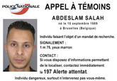 POLICE NATIONALE APPEL A TEMOINS ABDESLAM SALAH né le 15 septembre 1989 à Bruxelles (Belgique) Individu faisant l'objet d'un mandat de recherche. SIGNALEMENT 1 m 75, yeux marron CONTACT: Si vous disposez d'informations permettant de le localiser, contactez immédiatement le 197 Alerte attentat. Individu dangereux, surtout n'intervenez pas vous-même.