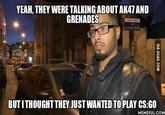 YEAH, THEY WERE TALKING ABOUT AK47 AND GRENADES BUT ITHOUGHT THEY JUST WANTED TO PLAY CS:GO MEMEFUL.COM