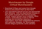 Munchausen by Google (Virtual Munchausen) Download X-Rays and scans from Google Science and present them as their films Join specialised internet groups and appropriate their ailments. With the exponential increase in the number of people with internet access "virtual" support groups have multiplied. Many of them, conducted by e-mail or internet postings and sometimes requiring a subscription, have been established for persons with particular diseases. (ie "fibromyalgia, chronic fatigue syndrome, some cancers)