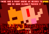 See also "Let's Keep Going And See What Happens":https://knowyourmeme.com/memes/lets-keep-going-and-see-what-happens
!https://i.kym-cdn.com/photos/images/newsfeed/000/578/024/a8c.jpg!

I know I f----- up the 'is' with a 'was' but still... %{color:red}not like going back to change it now will save my upload in this timeline. It's f----- forever.%
I have the version that says stop instead of spare, too. Will put that in the respective gallery... eventually.
Do y'all think I zalgo'd up the text too much, or no?