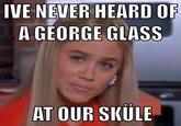 IVE NEVER HEARD OR A GEORGE GLASS AT OUR SKULE