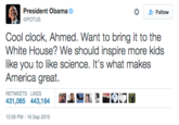 President Obama な Follow Cool clock, Ahmed. Want to bring it to the White House? We should inspire more kids like you to like science. It's what makes America great. RETWEETS LIKES 431,065 443,164 12:58 PM -16 Sep 2015