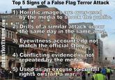 False flag recognition tips Top 5 Signs of a False Flag Terror Attack 1) Horrific images are ove-used o shock the public 2 Drills of a similar attack occur the same day in the same area 3) Eyewitness accounts do not match the official story 4) Conflicting evidencelisinot repeated.by the medliaia sed astan excuse torcurtail rights or start a war
