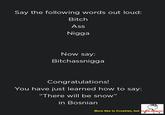 Say the following words out loud: Bitch Ass N---- Now say: Bitchassnigga Congratulations! You have just learned how to say: "There will be snow" in Bosnian More like in Croatian, but CLOSE ENOUGH.