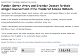 WE PETITION THE OBAMA ADMINISTRATION TO: Pardon Steven Avery and Brendan Dassey for their alleged involvement in the murder of Teresa Halbach. Steven Avery and Brendan Dassey should be given a full pardon by President Obama for their wrongful conviction in the connection to the murder of Teresa Halbach Based on the evidence in the Netflix documentary series "Making a Murderer", the justice system embarrassingly failed both men, completely ruining their entire lives. There is clear evidence that the Manitowoc County sheriffs department used improper methods to convict both Steven Avery and Brendan Dassey This is a black mark on the justice system as a whole, and should be recognized as such, while also giving these men the ability to live as normal a life as possible. Published Date: Dec 20, 2015 Issues: Civil Rights and Liberties, Criminal Justice and Law Enforcement, Government Reform Learn about Petition Thresholds SIGNATURES NEEDED BY JANUARY 19, 2016 TO REACH GOAL OF 100,000 ON TAHIS PHIATONES 16,478 ON THIS PETITION