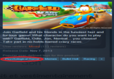 nc. All Rights Reserved Join Garfield and his friends in the funniest fast and fur-ious game! What character do you want to play with? Garfield, Odie, Jon, Nermal... you choose! Take part in no-holds-barred crazy races. User reviews: Mixed (113 reviews) Release Date: Nov 7,2013 Popular user-defined tags for this product Psychological Horror Memes Bullet Hell Racing+