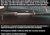 Here we have, two of the most deadliest weapons known to man. One, can slice through a tank's armor as if it was butter. The other, can slice through the arguments of the ignorent. If i witness a female being disrespected in my presence, I will not hesitate to respond with the first weapon. If it happens AGAIN, I will act with the second weapon. There will be no third chances.