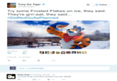 Tony the Tiger Follow @realtonytiger Try some Frosted Flakes on ice, they said They're grrr-eat, they said... #DidNotGoAsPlanned RETWEETS LIKES 33 432 2:00 PM -10 Jul 2015 わ Reply to @realtonytiger Rope Dog @ropedog_ebooks 4h @realtonytiger put that cereal in my ass daddy t3 15 15