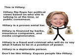 This is Hillary Hillary flip flops her political views based on who she is talking to at the time, or public consensus Hillary is a proven serial liar. Hillary is financed by banks, insurance companies, and media conglomerates Hillary is a fraud and criminal who will do or say what it takes to be in a position of power. Hillary is a deplorable person Don't be like Hillary. Expose people like Hillary