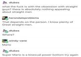 dlubes what the f--- is with the obsession with straight guys? there is absolutely nothing appealing about straight mer herondaleproblems That depends on the person. I know plenty of Great straight men. dlubes Where? windy-vane Mario dlubes Super Mario is a bisexual power bottom try again