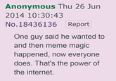 Anonymous Thu 26 Jun 2014 10:30:43 No. 18436136Report One guy said he wanted to and then meme magic happened, now everyone does. That's the power of the internet.