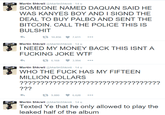 Martin Shkreli @MartinShkreli - 14 u SOMEONE NAMED DAQUAN SAID HE WAS KANYES BOY AND I SIGND THE DEAL TO BUY PALBO AND SENT THE BITCOIN. CALL THE POLICE THIS IS BULSHIT 10.856 7.611 Martin Shkreli @MartinShkreli 14 u I NEED MY MONEY BACK THIS ISNT A F------ JOKE W-- 6.168 3.994 Martin Shkreli @MartinShkreli - 14 u WHO THE F--- HAS MY FIFTEEN MILLION DOLLARS ?2????2?????22?????1? 9.880 6.628 Martin Shkreli @MartinShkreli - 14 u Texted Ye that he only allowed to play the leaked half of the album
