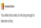 bowserfucker You either die a hero or live long enough to become a furry