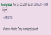 Anonymous Wed 07 Oct 2009 23:27:13 No.26141804 Report >>26141789 Whatever dykeette. Enjoy your raging legbeard