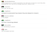 whodunkedonyou what happened to ronald mcdonald is he still even a mascot or are they like... phasing him out. hes not on things anymore. where is he nzqrchos he's old. let him rest nogfhaver ronald mcdonald has been found dead in miami buzzmccallister i : alrihf nogfhaver no he's f------ dead he' McResting in peace we mcfreakin lost him