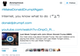 Anonymous @AnonyOps * Follow #MakeDonaldDrumpfAgain Internet, you know what to do ( donaldjdrumpf.com youtube.com/watch?v=DnpO-R. Last Week Tonight with John Oliver: Donald Trump (HBO) Our main story was about Donald Trump. We can't believe we're saying that either. Connect with Last Week Tonight online... Subscribe to the Last Week Tonight youtube.com RETWEETS LKES 189 208 1:51 PM-29 Feb 2016