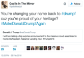 God Is In The Mirror @pallobberjot * Follow You're changing your name back to #drumpf cuz you're proud of your heritage? #MakeDonaldDrumpfAgain Donald J. Trump @realDonaldTrump I will be making a big surprise announcement to the massive crowd assembled in Huntsville/Madison Alabama Landing now! #Trump2016 RETWEETS IKES 29 12:53 PM-29 Feb 2016