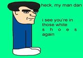 heck, my man dan Isee youre in those white s ho es again