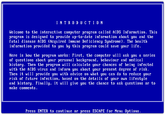 I N T R OD U CTION Welcome to the interactive computer program called AIDS Information. This program is designed to provide up-to-date information about you and the fatal disease AIDS (Acquired Immune Def iciency Syndrome). The health information provided to you by this program could save your life Here is how the program works: First, the computer wi11 ask you a series of questions about your personal background, behaviour and medical history. Then the program wll calculate your chances of being infected with the AIDS virus and inform you about your present degree of risk Then it will provide you with advice on what you can do to reduce your risk of future infection, based on the details of your own ifestyle and history. Finally, it wi11 give you the chance to ask questions or to make comments Press ENTER to continue or press ESCAPE for Menu Options