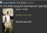 ■ Anonymous Mon Mar 7 19:22:38 2016 No. 63145631 File: 227 KB, 600x600, trucks.jpg [Show reposts] Image search: [google] [iqdb] Quoted by: >>63145667 She likes to ride in trucks What did he mean by this? RIBE