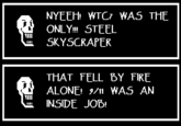 NYEEH Just in case you ACTUALLY encounter this argument:
1. http://911research.wtc7.net/wtc/analysis/compare/fires.html
WTC7 is simply not the only steel skyscraper to collapse due to fire.
2. WTC7 was damaged by the debris of WTC1/WTC2 collapsing as well.
3. WTC7 burned for many hours before it finally collapsed and the fire was just allowed to burn. Kind of makes sense since there were no people in the building when they made that call and 3000 people just kind of f------ died.