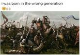 Wrong generation i was born in the wrong generation