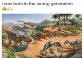Wrong generation i was born in the wrong generation