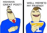 HAHAHA GREAT POST! WELL MEME'D MY FRIEND!