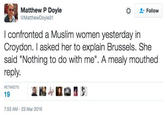 Matthew P Doyle Follow MatthewDoyle31 I confronted a Muslim women yesterday irn Croydon. I asked her to explain Brussels. She said "Nothing to do with me". A mealy mouthed reply. RETWEETS 19 7:53 AM-23 Mar 2016