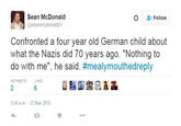 Sean McDonald @seanmcdonald01 Follow Confronted a four year old German child about what the Nazis did 70 years ago. "Nothing to do with me", he said. #mealymouthedreply RETWEETS LIKES 2 6 5:54 a.m. 23 Mar 2016 43