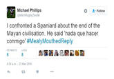 Michael Phillips @MichRugbyZwolle Follow I confronted a Spaniard about the end of the Mayan civilisation. He said 'nada que hacer conmigo' #MealyMouthed Reply RETWEETS LIKES 6 4:54 a.m -23 Mar 2016 E3