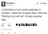 Rob Manuel な 2: Follow @robmanuel l confronted an Irish women yesterday in Camden. I asked her to explain Bono. She said "Nothing to do with me". A mealy mouthed reply. RETWEETS LIKES 340 433 9:43 AM-23 Mar 2016 23