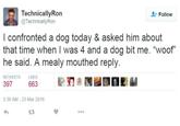 TechnicallyRon @TechnicallyRon Follow I confronted a dog today & asked him about that time when I was 4 and a dog bit me. "woof" he said. A mealy mouthed reply. RETWEETS LIKES 397 663 3:38 AM-23 Mar 2016 t3